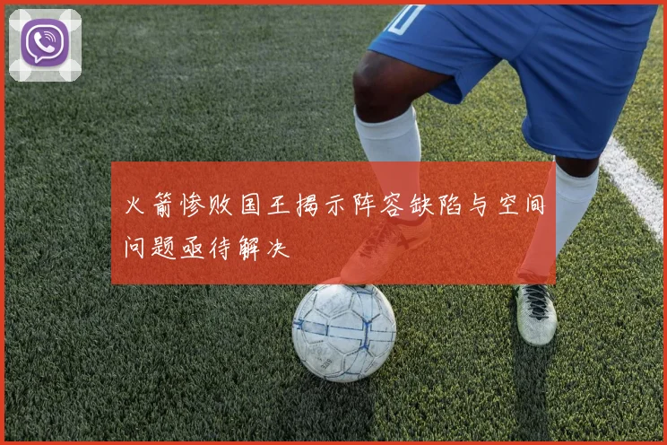火箭惨败国王揭示阵容缺陷与空间问题亟待解决