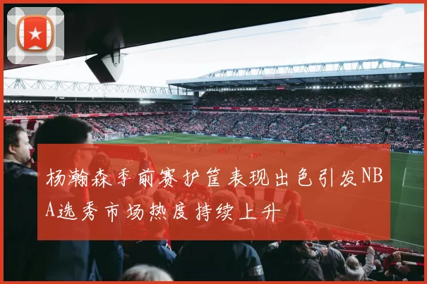 杨瀚森季前赛护筐表现出色引发NBA选秀市场热度持续上升