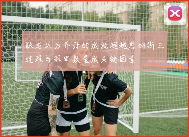 狄龙认为乔丹的成就超越詹姆斯三连冠与冠军数量成关键因素