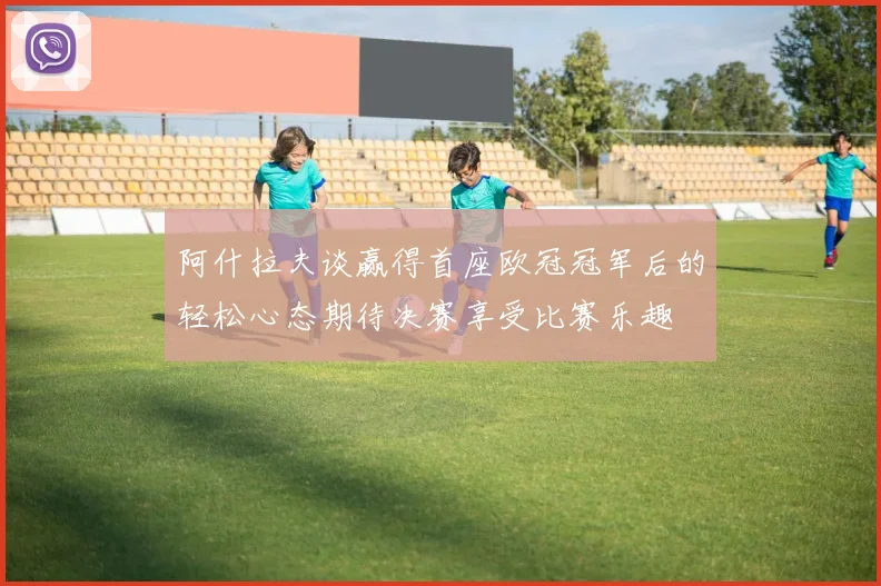 阿什拉夫谈赢得首座欧冠冠军后的轻松心态期待决赛享受比赛乐趣