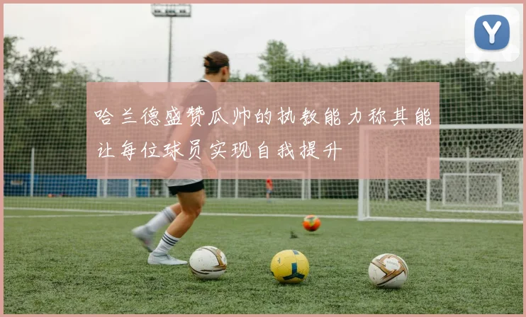 哈兰德盛赞瓜帅的执教能力称其能让每位球员实现自我提升