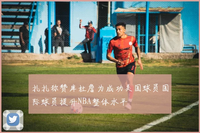 扎扎称赞库杜詹为成功美国球员国际球员提升NBA整体水平