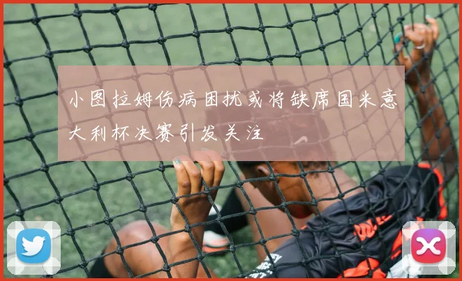 小图拉姆伤病困扰或将缺席国米意大利杯决赛引发关注