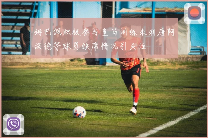姆巴佩积极参与皇马训练米利唐阿诺德等球员缺席情况引关注