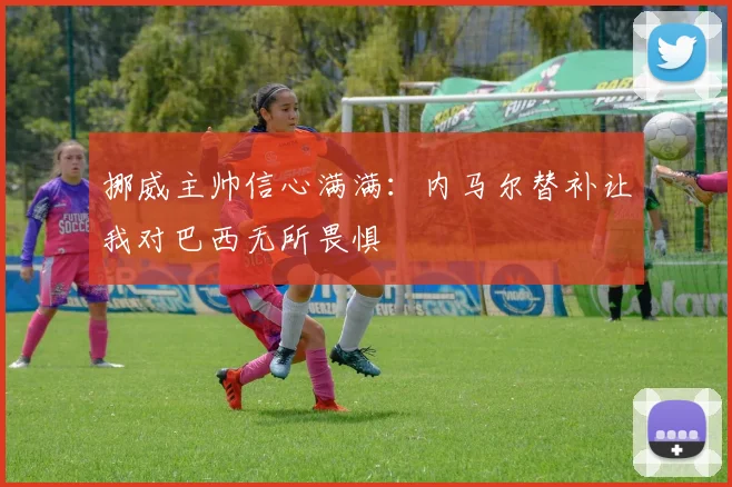 挪威主帅信心满满：内马尔替补让我对巴西无所畏惧
