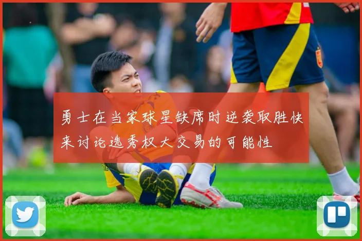 勇士在当家球星缺席时逆袭取胜快来讨论选秀权大交易的可能性
