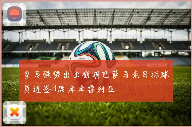 皇马强势出击截胡巴萨马竞目标球员连签B席库库雷利亚