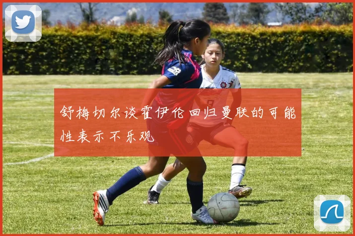 舒梅切尔谈霍伊伦回归曼联的可能性表示不乐观