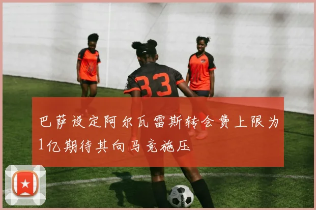巴萨设定阿尔瓦雷斯转会费上限为1亿期待其向马竞施压