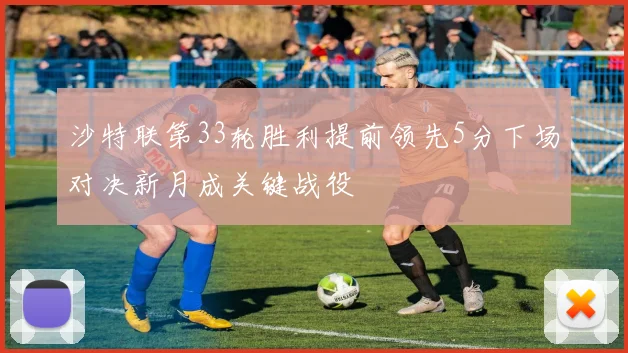 沙特联第33轮胜利提前领先5分下场对决新月成关键战役