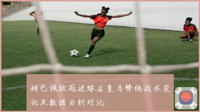 姆巴佩欧冠进球后皇马锋线战术变化及数据分析对比