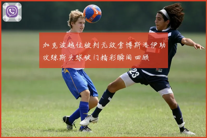 加克波越位被判无效索博斯洛伊助攻琼斯头球破门精彩瞬间回顾