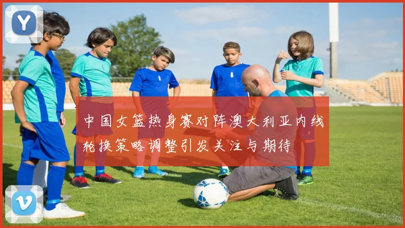 中国女篮热身赛对阵澳大利亚内线轮换策略调整引发关注与期待
