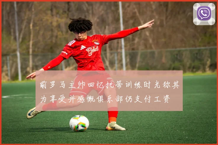 前罗马主帅回忆托蒂训练时光称其为享受并感慨俱乐部仍支付工资