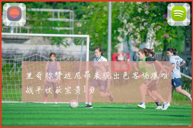 里奇称赞迈尼昂表现出色客场艰难战平收获宝贵1分