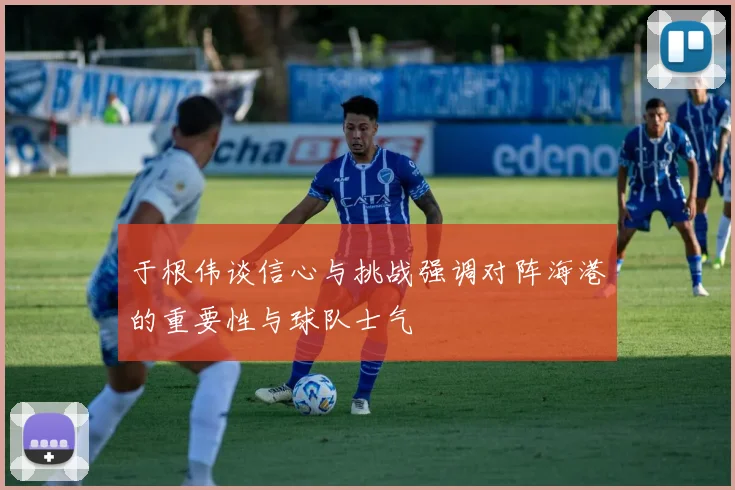 于根伟谈信心与挑战强调对阵海港的重要性与球队士气