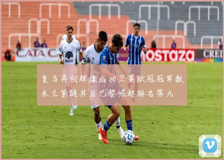 皇马再创辉煌成功卫冕欧冠冠军数米兰紧随其后巴黎崛起排名第九