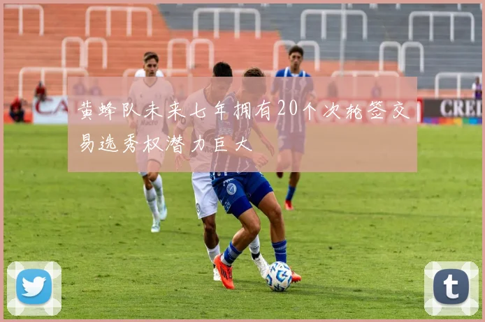 黄蜂队未来七年拥有20个次轮签交易选秀权潜力巨大