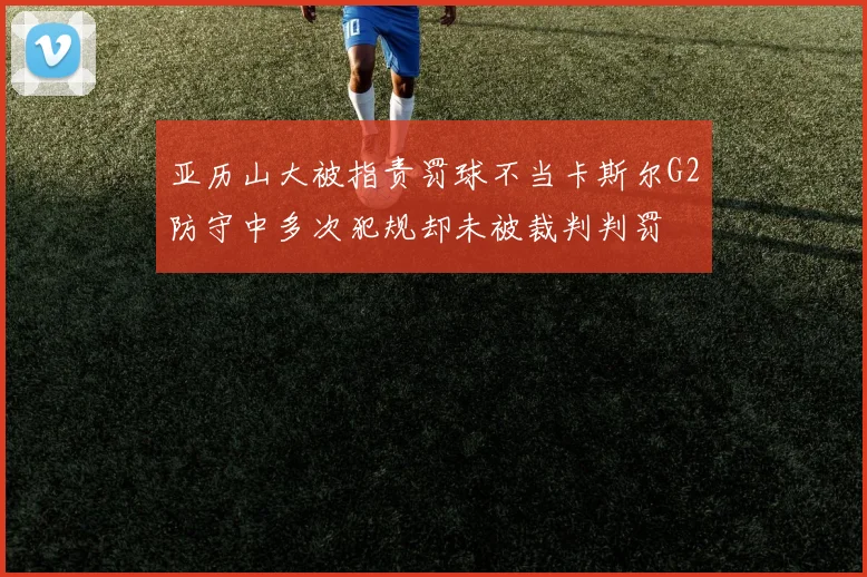 亚历山大被指责罚球不当卡斯尔G2防守中多次犯规却未被裁判判罚