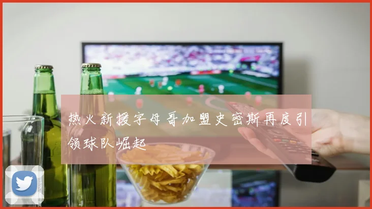 热火新援字母哥加盟史密斯再度引领球队崛起