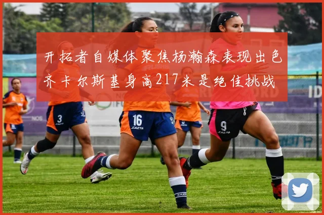 开拓者自媒体聚焦杨瀚森表现出色齐卡尔斯基身高217米是绝佳挑战