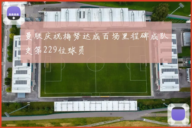 曼联庆祝梅努达成百场里程碑成队史第229位球员