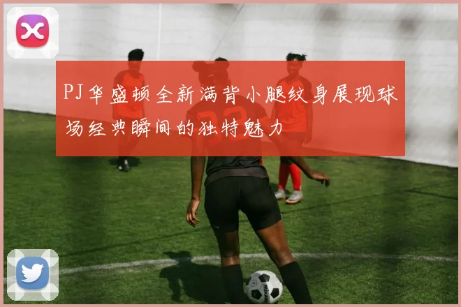 PJ华盛顿全新满背小腿纹身展现球场经典瞬间的独特魅力