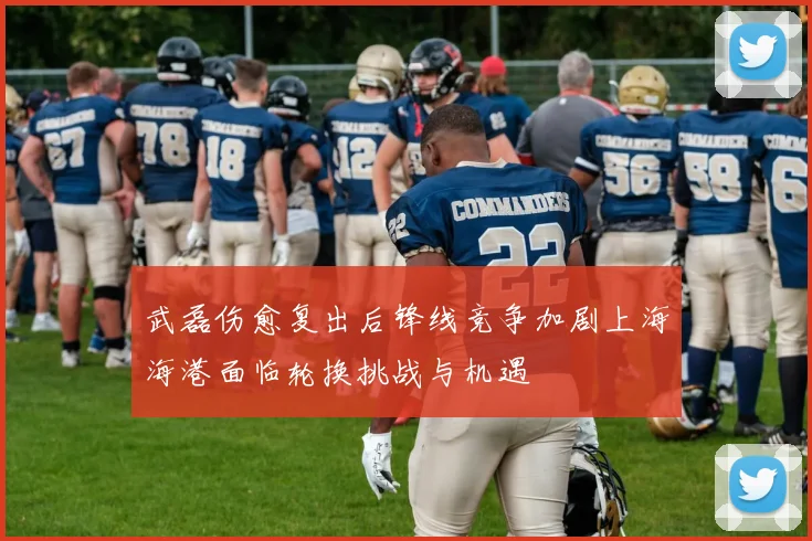 武磊伤愈复出后锋线竞争加剧上海海港面临轮换挑战与机遇