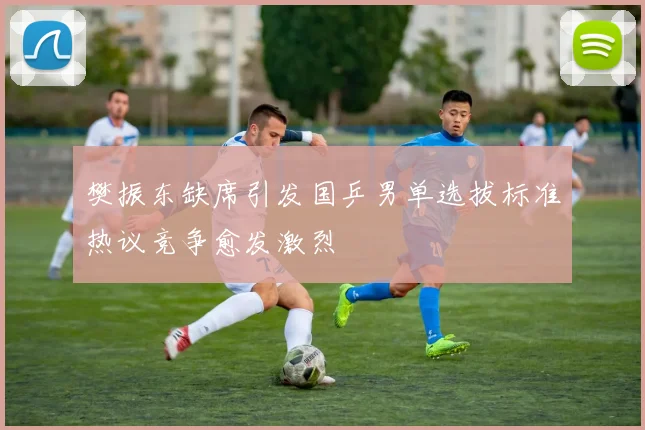 樊振东缺席引发国乒男单选拔标准热议竞争愈发激烈