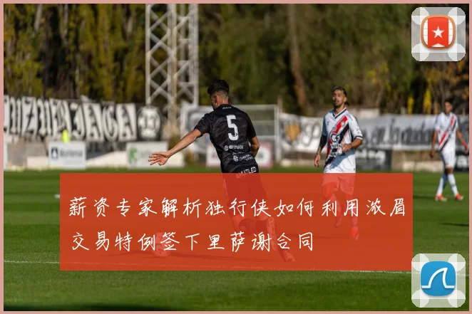 薪资专家解析独行侠如何利用浓眉交易特例签下里萨谢合同